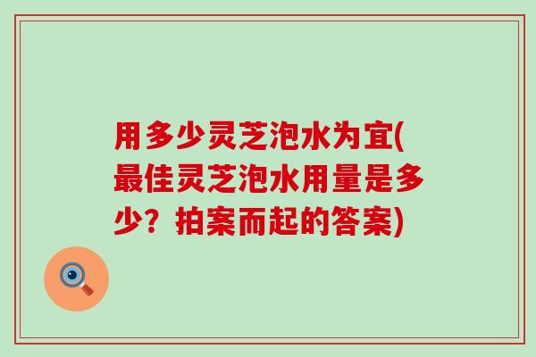 用多少灵芝泡水为宜(佳灵芝泡水用量是多少？拍案而起的答案)