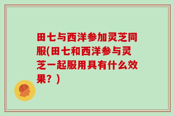 田七与西洋参加灵芝同服(田七和西洋参与灵芝一起服用具有什么效果？)