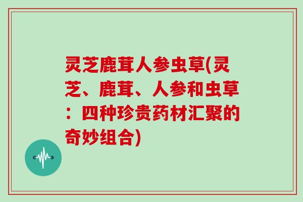 灵芝鹿茸人参虫草(灵芝、鹿茸、人参和虫草：四种珍贵药材汇聚的奇妙组合)