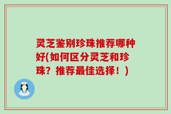 灵芝鉴别珍珠推荐哪种好(如何区分灵芝和珍珠？推荐佳选择！)