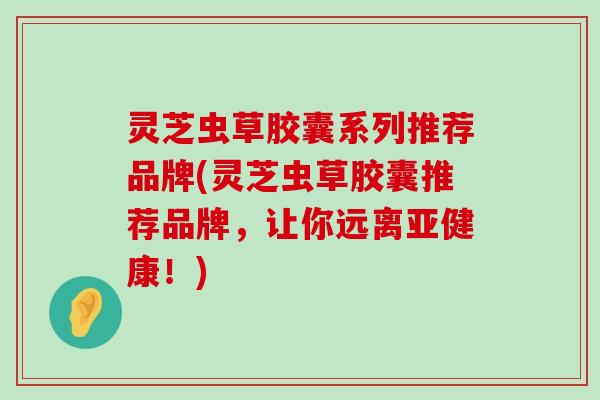 灵芝虫草胶囊系列推荐品牌(灵芝虫草胶囊推荐品牌，让你远离！)