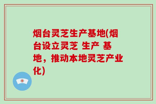 烟台灵芝生产基地(烟台设立灵芝 生产 基地，推动本地灵芝产业化)