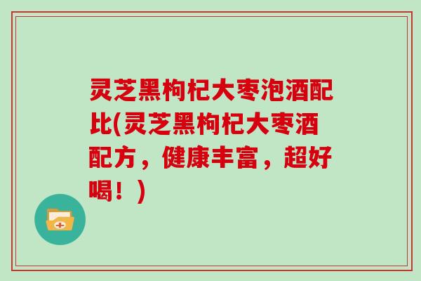 灵芝黑枸杞大枣泡酒配比(灵芝黑枸杞大枣酒配方，健康丰富，超好喝！)