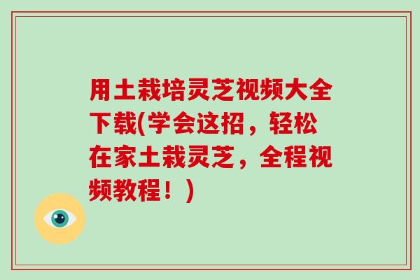 用土栽培灵芝视频大全下载(学会这招，轻松在家土栽灵芝，全程视频教程！)