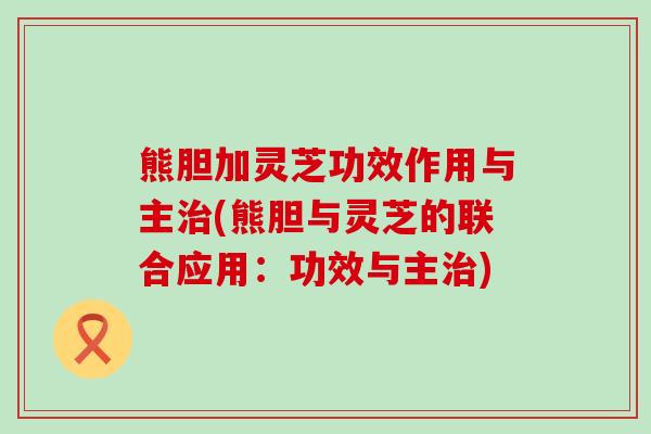 熊胆加灵芝功效作用与主(熊胆与灵芝的联合应用：功效与主)