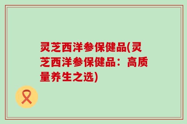 灵芝西洋参保健品(灵芝西洋参保健品：高质量养生之选)