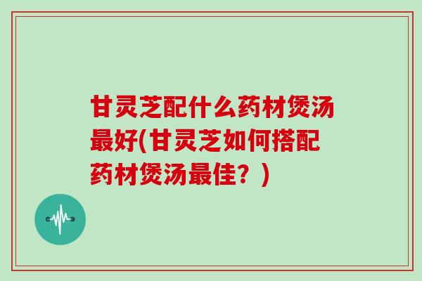 甘灵芝配什么药材煲汤好(甘灵芝如何搭配药材煲汤佳？)