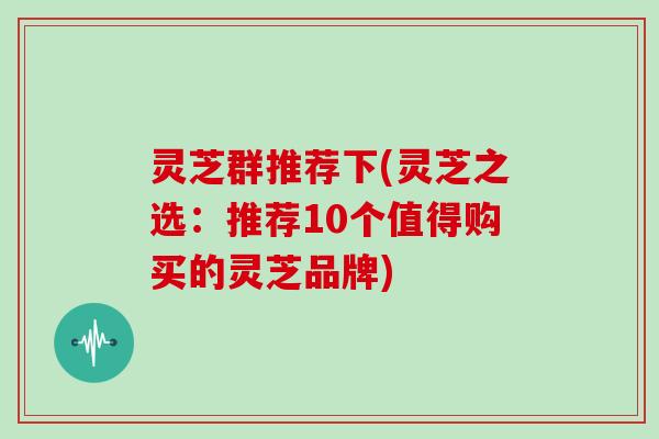 灵芝群推荐下(灵芝之选：推荐10个值得购买的灵芝品牌)