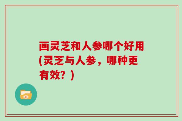 画灵芝和人参哪个好用(灵芝与人参，哪种更有效？)