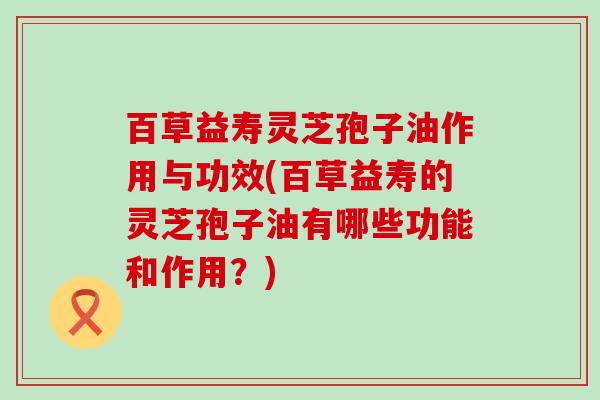 百草益寿灵芝孢子油作用与功效(百草益寿的灵芝孢子油有哪些功能和作用？)