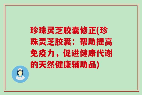 珍珠灵芝胶囊修正(珍珠灵芝胶囊：帮助提高免疫力，促进健康代谢的天然健康辅助品)