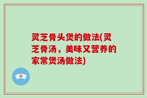 灵芝骨头煲的做法(灵芝骨汤，美味又营养的家常煲汤做法)