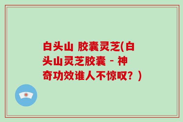 白头山 胶囊灵芝(白头山灵芝胶囊 - 神奇功效谁人不惊叹？)