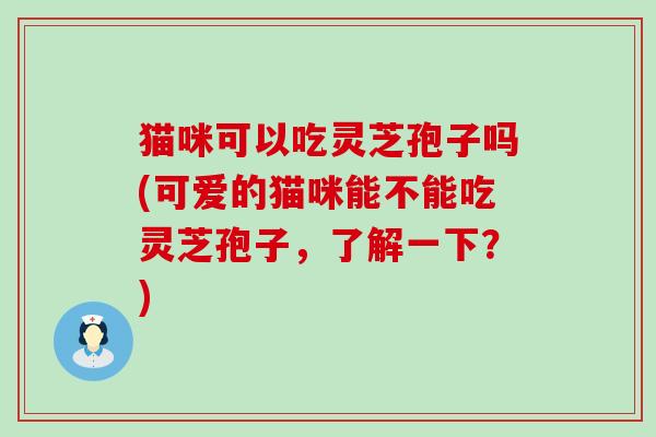 猫咪可以吃灵芝孢子吗(可爱的猫咪能不能吃灵芝孢子，了解一下？)