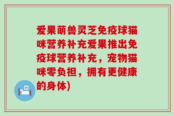 爱果萌兽灵芝免疫球猫咪营养补充爱果推出免疫球营养补充，宠物猫咪零负担，拥有更健康的身体)