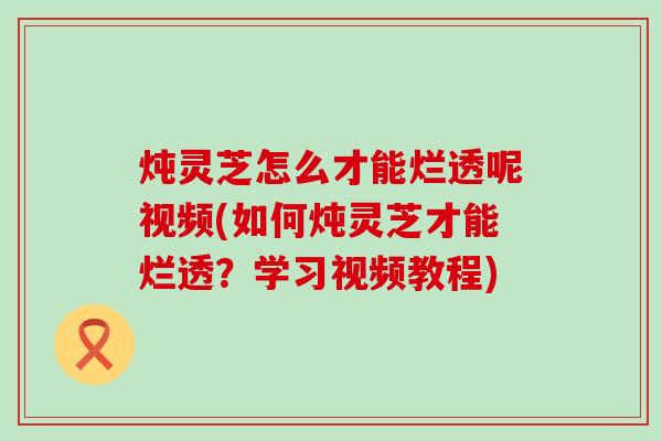 炖灵芝怎么才能烂透呢视频(如何炖灵芝才能烂透？学习视频教程)