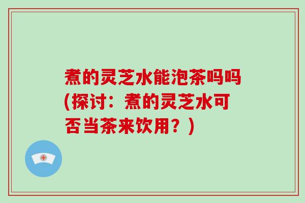 煮的灵芝水能泡茶吗吗(探讨：煮的灵芝水可否当茶来饮用？)