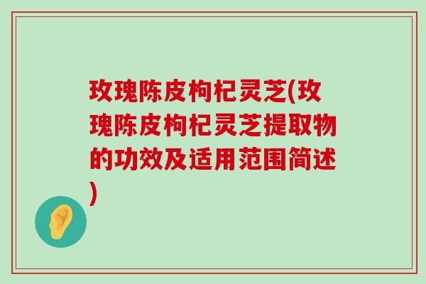 玫瑰陈皮枸杞灵芝(玫瑰陈皮枸杞灵芝提取物的功效及适用范围简述)