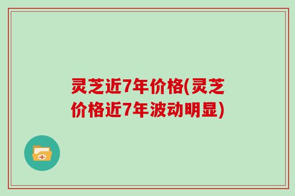 灵芝近7年价格(灵芝价格近7年波动明显)