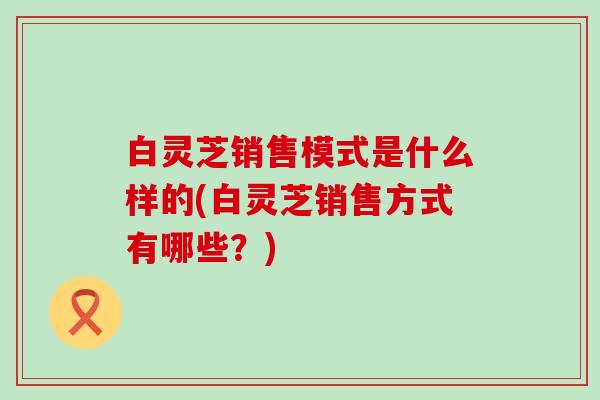 白灵芝销售模式是什么样的(白灵芝销售方式有哪些？)