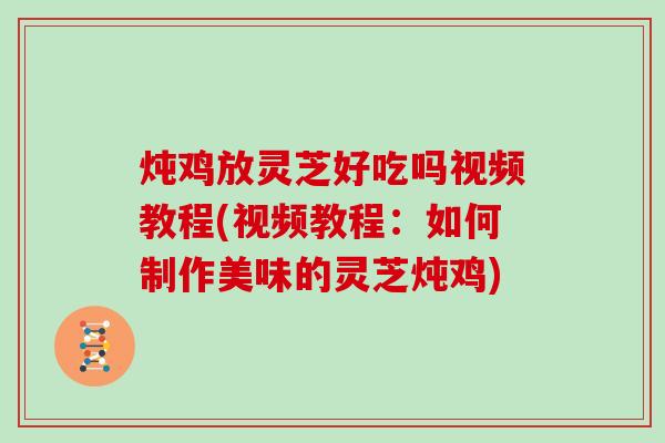 炖鸡放灵芝好吃吗视频教程(视频教程：如何制作美味的灵芝炖鸡)