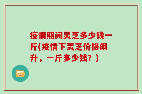 疫情期间灵芝多少钱一斤(疫情下灵芝价格飙升，一斤多少钱？)