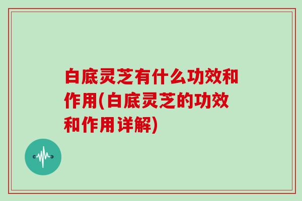 白底灵芝有什么功效和作用(白底灵芝的功效和作用详解)