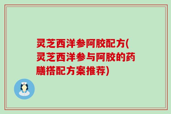 灵芝西洋参阿胶配方(灵芝西洋参与阿胶的药膳搭配方案推荐)