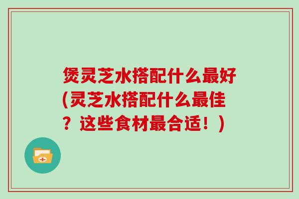 煲灵芝水搭配什么好(灵芝水搭配什么佳？这些食材合适！)