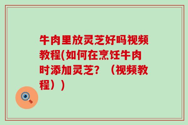 牛肉里放灵芝好吗视频教程(如何在烹饪牛肉时添加灵芝？（视频教程）)