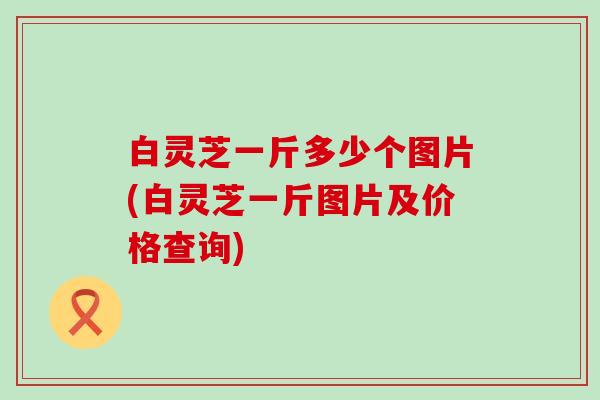 白灵芝一斤多少个图片(白灵芝一斤图片及价格查询)