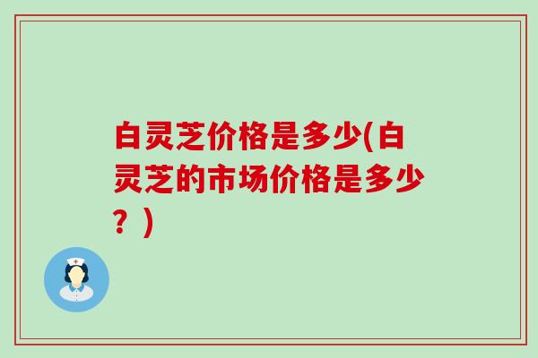 白灵芝价格是多少(白灵芝的市场价格是多少？)