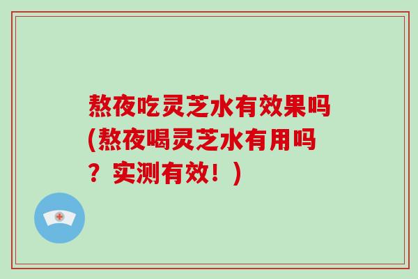 熬夜吃灵芝水有效果吗(熬夜喝灵芝水有用吗？实测有效！)