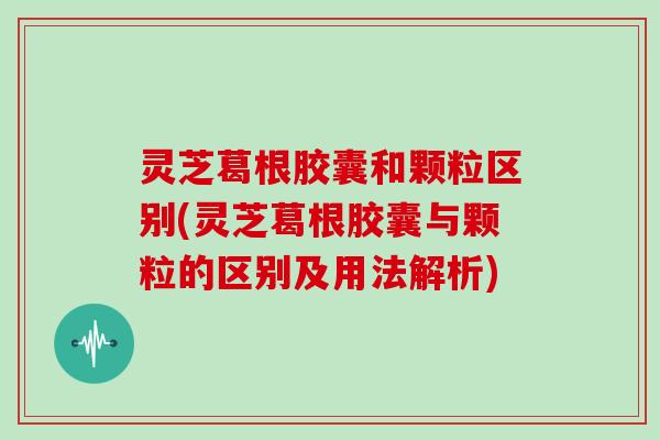 灵芝葛根胶囊和颗粒区别(灵芝葛根胶囊与颗粒的区别及用法解析)