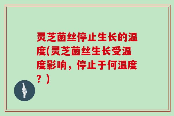 灵芝菌丝停止生长的温度(灵芝菌丝生长受温度影响，停止于何温度？)