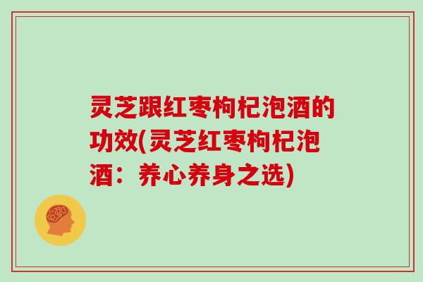 灵芝跟红枣枸杞泡酒的功效(灵芝红枣枸杞泡酒：养心养身之选)