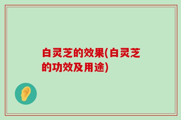 白灵芝的效果(白灵芝的功效及用途)