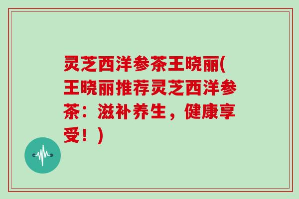 灵芝西洋参茶王晓丽(王晓丽推荐灵芝西洋参茶：滋补养生，健康享受！)