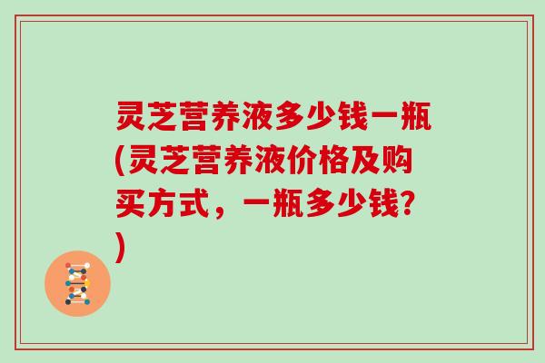 灵芝营养液多少钱一瓶(灵芝营养液价格及购买方式，一瓶多少钱？)