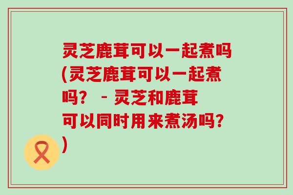 灵芝鹿茸可以一起煮吗(灵芝鹿茸可以一起煮吗？ - 灵芝和鹿茸可以同时用来煮汤吗？)