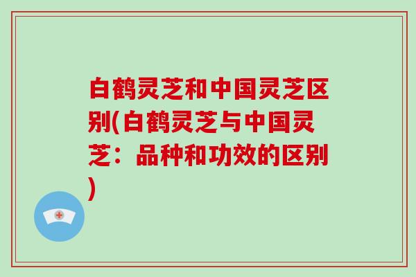 白鹤灵芝和中国灵芝区别(白鹤灵芝与中国灵芝：品种和功效的区别)