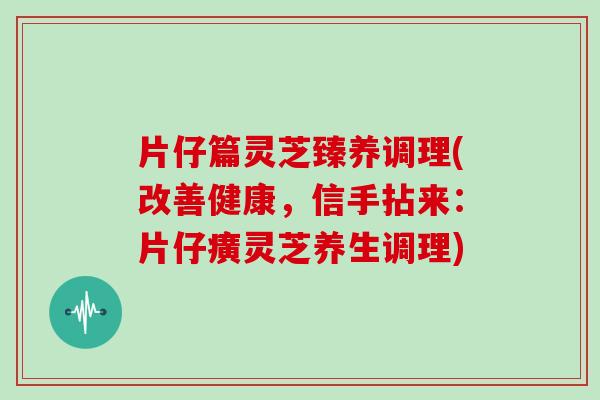 片仔篇灵芝臻养调理(改善健康，信手拈来：片仔癀灵芝养生调理)