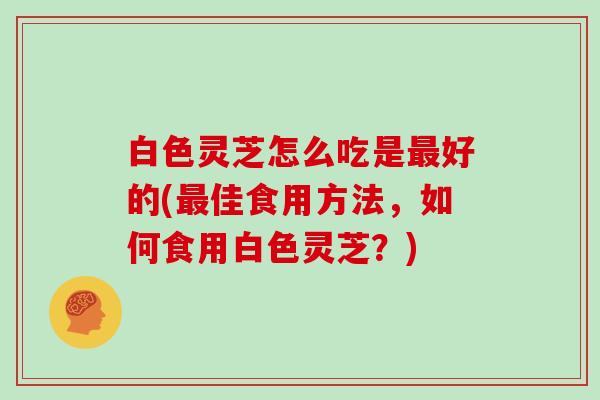 白色灵芝怎么吃是好的(佳食用方法，如何食用白色灵芝？)