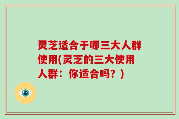 灵芝适合于哪三大人群使用(灵芝的三大使用人群：你适合吗？)