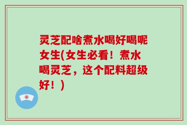 灵芝配啥煮水喝好喝呢女生(女生必看！煮水喝灵芝，这个配料超级好！)