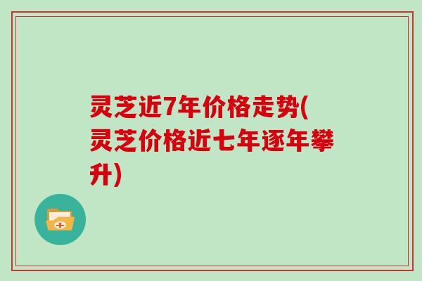 灵芝近7年价格走势(灵芝价格近七年逐年攀升)