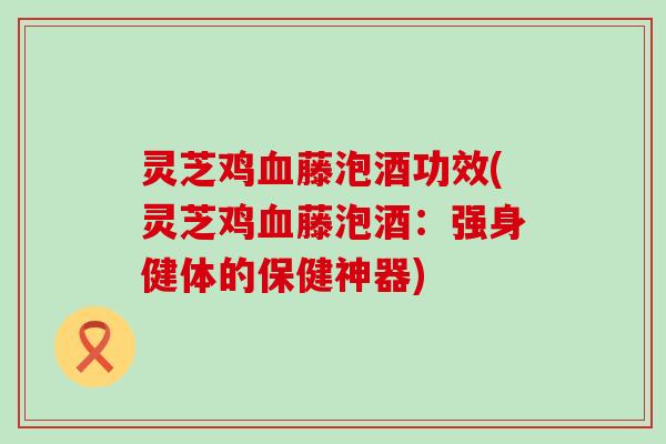 灵芝鸡藤泡酒功效(灵芝鸡藤泡酒：强身健体的保健神器)