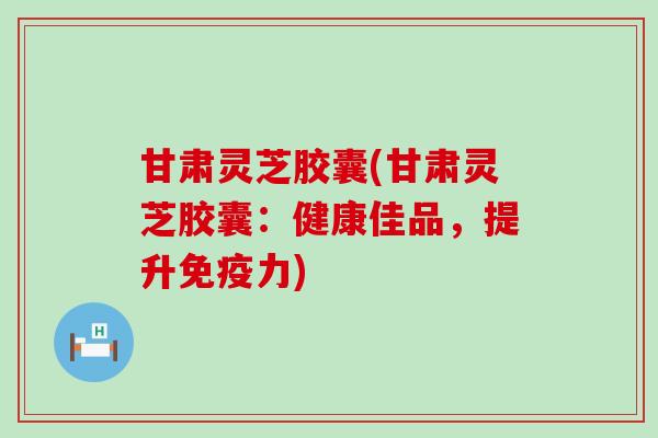 甘肃灵芝胶囊(甘肃灵芝胶囊：健康佳品，提升免疫力)