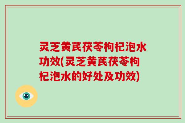 灵芝黄芪茯苓枸杞泡水功效(灵芝黄芪茯苓枸杞泡水的好处及功效)