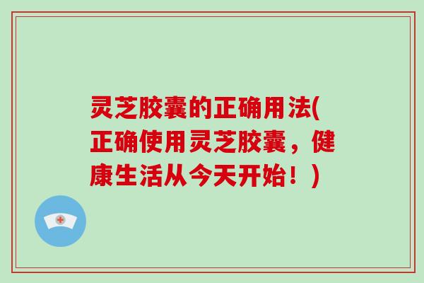 灵芝胶囊的正确用法(正确使用灵芝胶囊，健康生活从今天开始！)